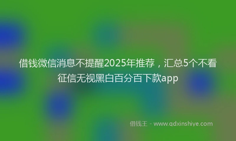借钱微信消息不提醒2025年推荐，汇总5个不看征信无视黑白百分百下款app
