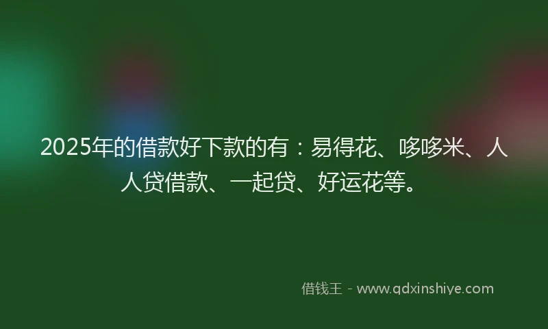 2025年的借款好下款的有：易得花、哆哆米、人人贷借款、一起贷、好运花等。