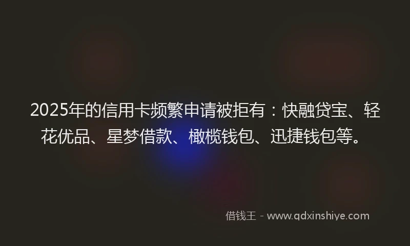 2025年的信用卡频繁申请被拒有：快融贷宝、轻花优品、星梦借款、橄榄钱包、迅捷钱包等。