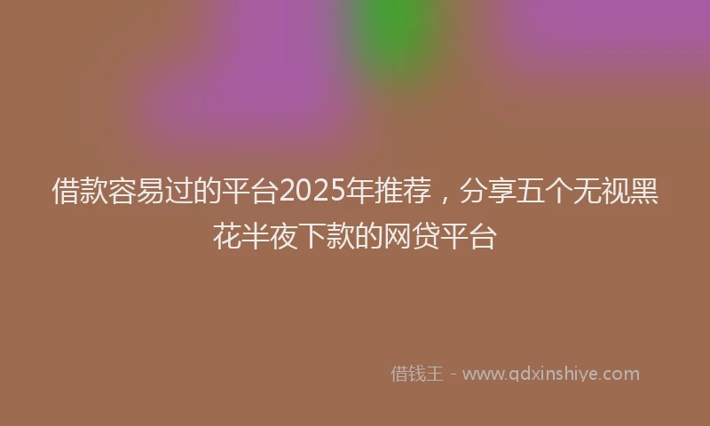 借款容易过的平台2025年推荐，分享五个无视黑花半夜下款的网贷平台