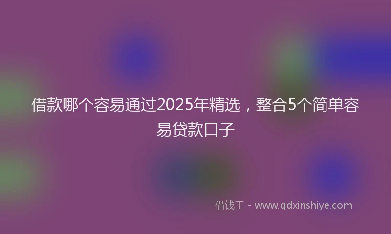 借款哪个容易通过2025年精选，整合5个简单容易贷款口子