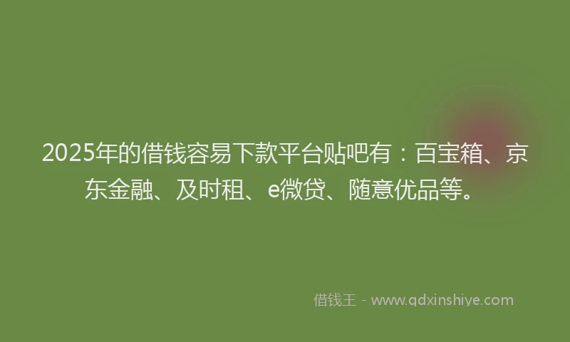 2025年的借钱容易下款平台贴吧有：百宝箱、京东金融、及时租、e微贷、随意优品等。