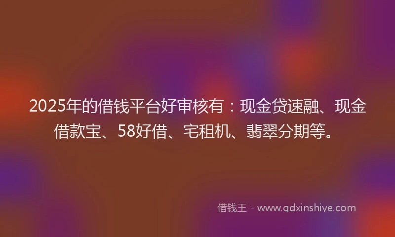 2025年的借钱平台好审核有：现金贷速融、现金借款宝、58好借、宅租机、翡翠分期等。