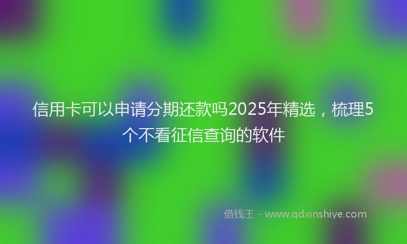 信用卡可以申请分期还款吗2025年精选，梳理5个不看征信查询的软件