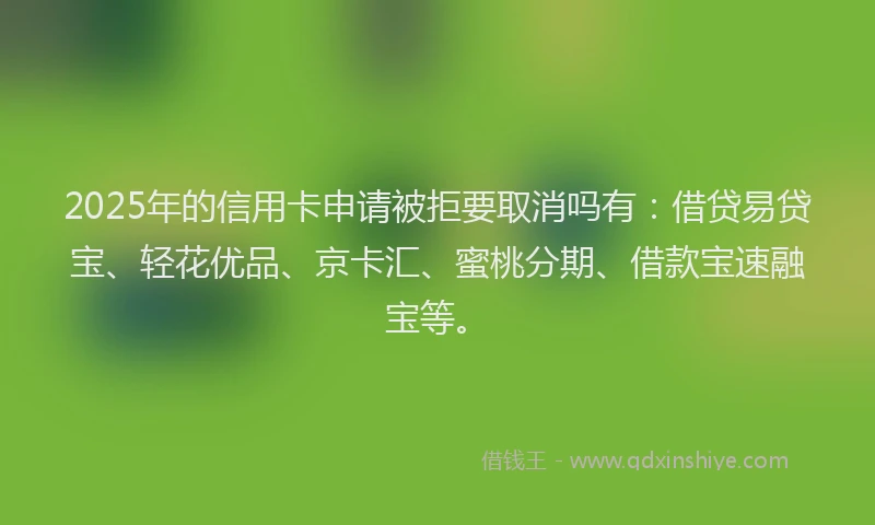 2025年的信用卡申请被拒要取消吗有：借贷易贷宝、轻花优品、京卡汇、蜜桃分期、借款宝速融宝等。