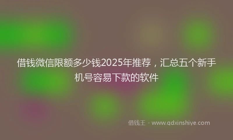 借钱微信限额多少钱2025年推荐，汇总五个新手机号容易下款的软件