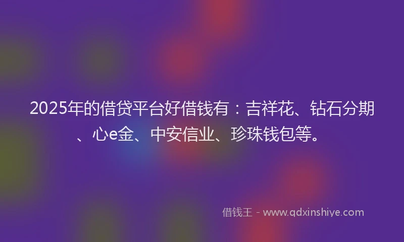 2025年的借贷平台好借钱有：吉祥花、钻石分期、心e金、中安信业、珍珠钱包等。