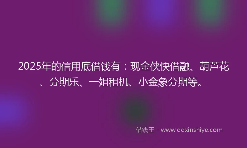 2025年的信用底借钱有：现金侠快借融、葫芦花、分期乐、一姐租机、小金象分期等。