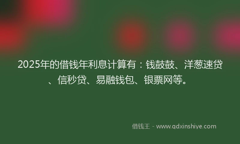 2025年的借钱年利息计算有：钱鼓鼓、洋葱速贷、信秒贷、易融钱包、银票网等。