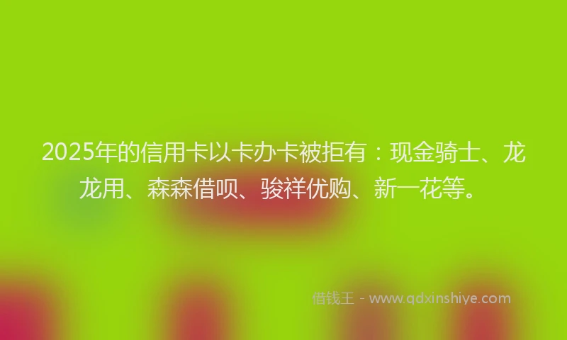 2025年的信用卡以卡办卡被拒有：现金骑士、龙龙用、森森借呗、骏祥优购、新一花等。
