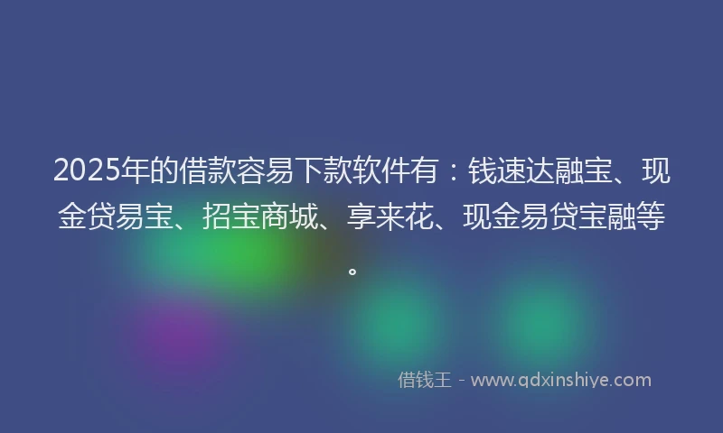 2025年的借款容易下款软件有：钱速达融宝、现金贷易宝、招宝商城、享来花、现金易贷宝融等。