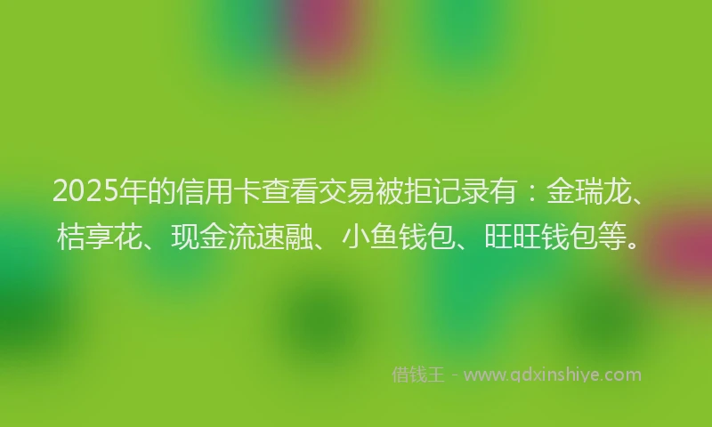 2025年的信用卡查看交易被拒记录有：金瑞龙、桔享花、现金流速融、小鱼钱包、旺旺钱包等。