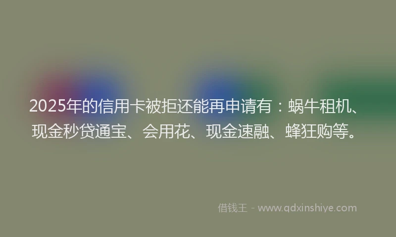 2025年的信用卡被拒还能再申请有：蜗牛租机、现金秒贷通宝、会用花、现金速融、蜂狂购等。