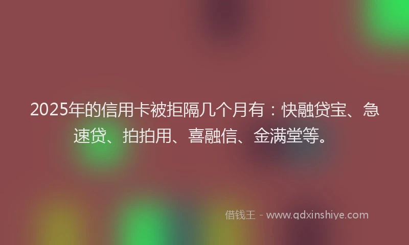 2025年的信用卡被拒隔几个月有:快融贷宝、急速贷、拍拍用、喜融信、金满堂等。