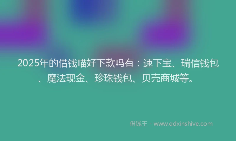 2025年的借钱喵好下款吗有：速下宝、瑞信钱包、魔法现金、珍珠钱包、贝壳商城等。