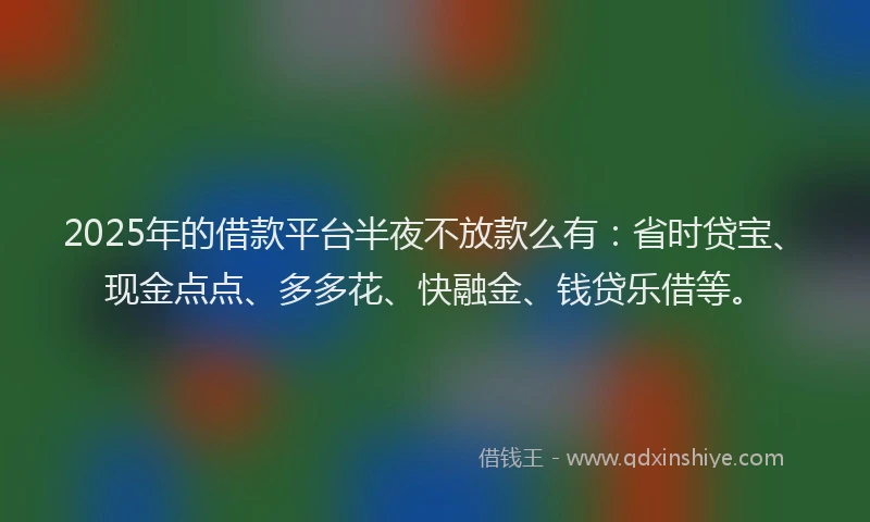 2025年的借款平台半夜不放款么有：省时贷宝、现金点点、多多花、快融金、钱贷乐借等。