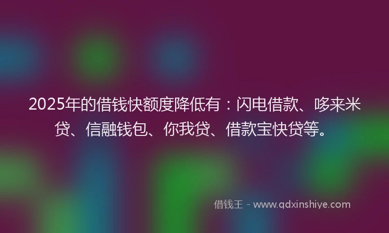 2025年的借钱快额度降低有：闪电借款、哆来米贷、信融钱包、你我贷、借款宝快贷等。
