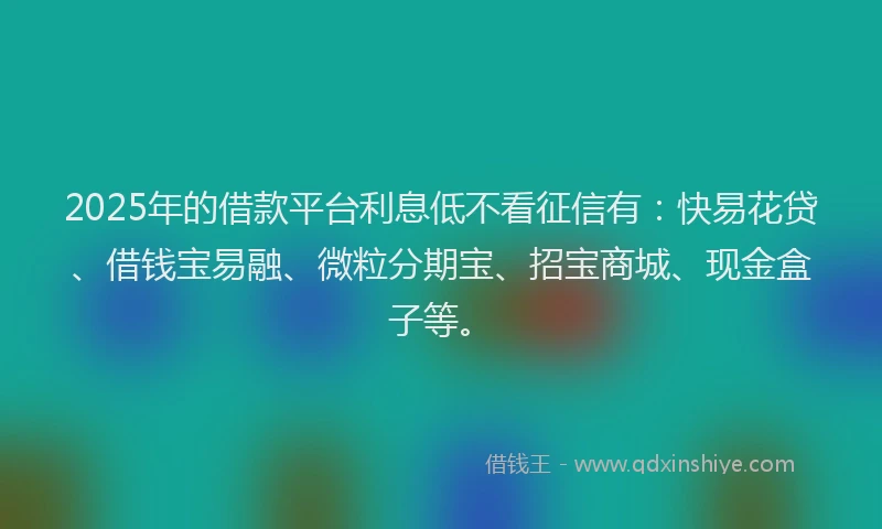 2025年的借款平台利息低不看征信有：快易花贷、借钱宝易融、微粒分期宝、招宝商城、现金盒子等。