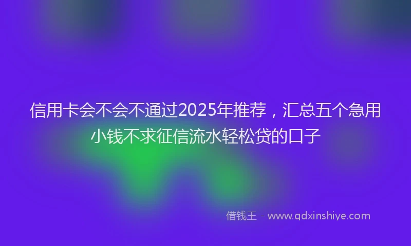 信用卡会不会不通过2025年推荐，汇总五个急用小钱不求征信流水轻松贷的口子