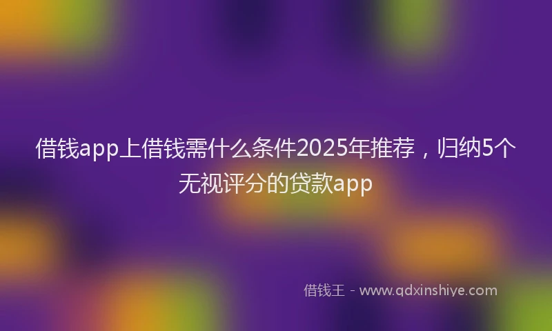 借钱app上借钱需什么条件2025年推荐，归纳5个无视评分的贷款app