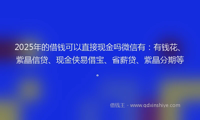 2025年的借钱可以直接现金吗微信有:有钱花、紫晶信贷、现金侠易借宝、省薪贷、紫晶分期等。