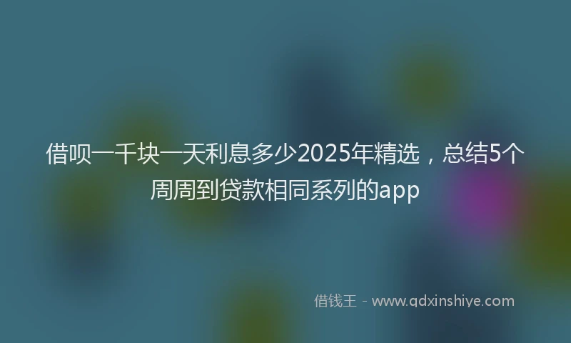 借呗一千块一天利息多少2025年精选，总结5个周周到贷款相同系列的app