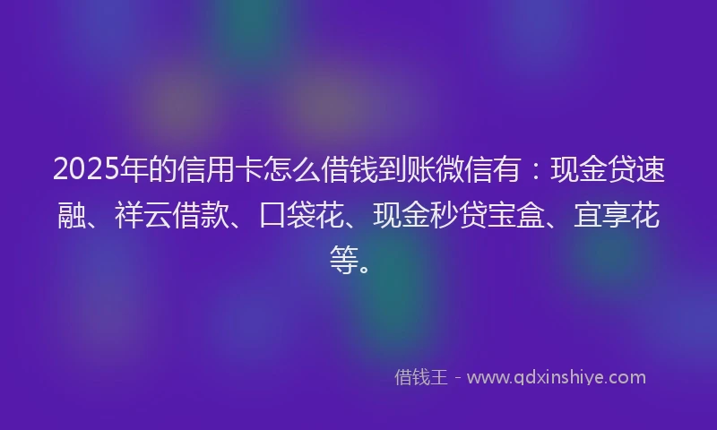 2025年的信用卡怎么借钱到账微信有：现金贷速融、祥云借款、口袋花、现金秒贷宝盒、宜享花等。