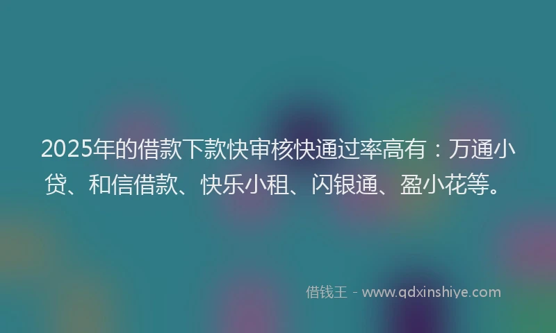 2025年的借款下款快审核快通过率高有：万通小贷、和信借款、快乐小租、闪银通、盈小花等。