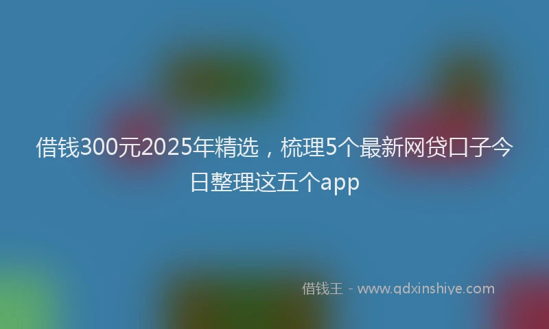 借钱300元2025年精选，梳理5个最新网贷口子今日整理这五个app