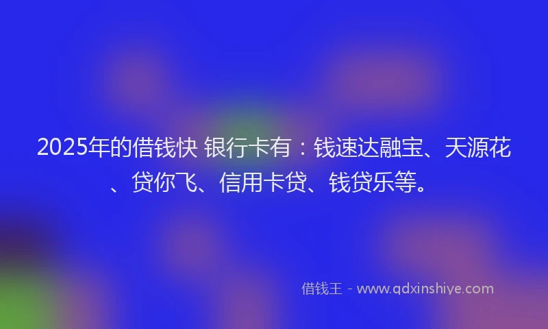 2025年的借钱快 银行卡有：钱速达融宝、天源花、贷你飞、信用卡贷、钱贷乐等。