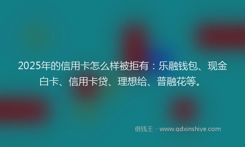 2025年的信用卡怎么样被拒有：乐融钱包、现金白卡、信用卡贷、理想给、普融花等。
