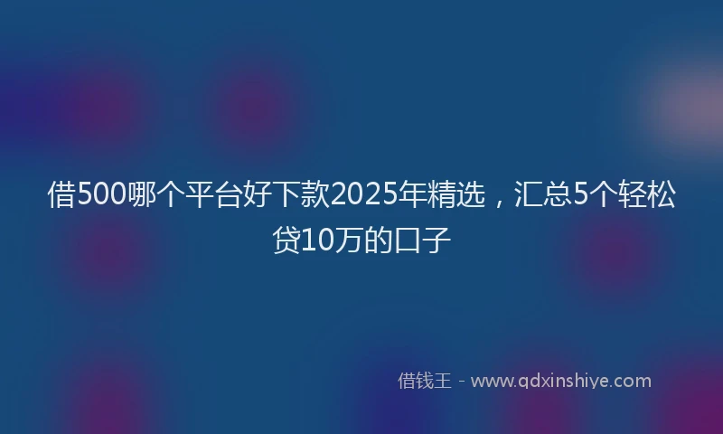 借500哪个平台好下款2025年精选，汇总5个轻松贷10万的口子