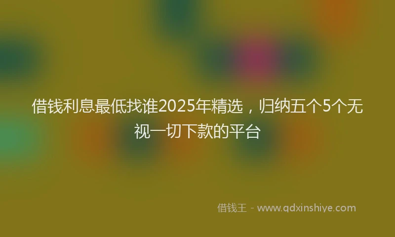 借钱利息最低找谁2025年精选，归纳五个5个无视一切下款的平台
