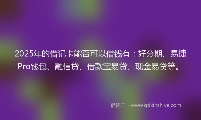 2025年的借记卡能否可以借钱有：好分期、易捷Pro钱包、融信贷、借款宝易贷、现金易贷等。