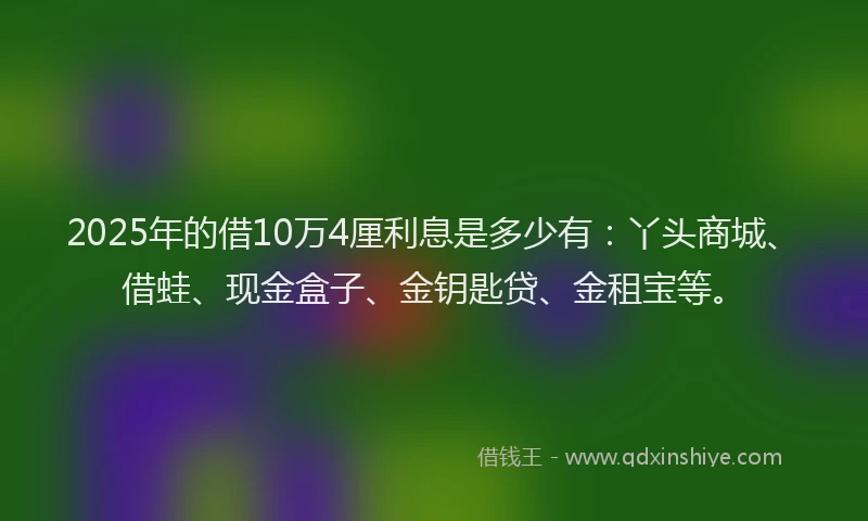 2025年的借10万4厘利息是多少有：丫头商城、借蛙、现金盒子、金钥匙贷、金租宝等。