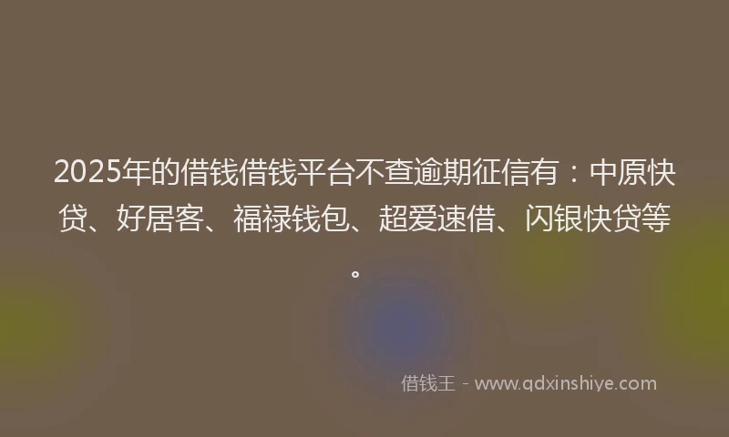 2025年的借钱借钱平台不查逾期征信有：中原快贷、好居客、福禄钱包、超爱速借、闪银快贷等。