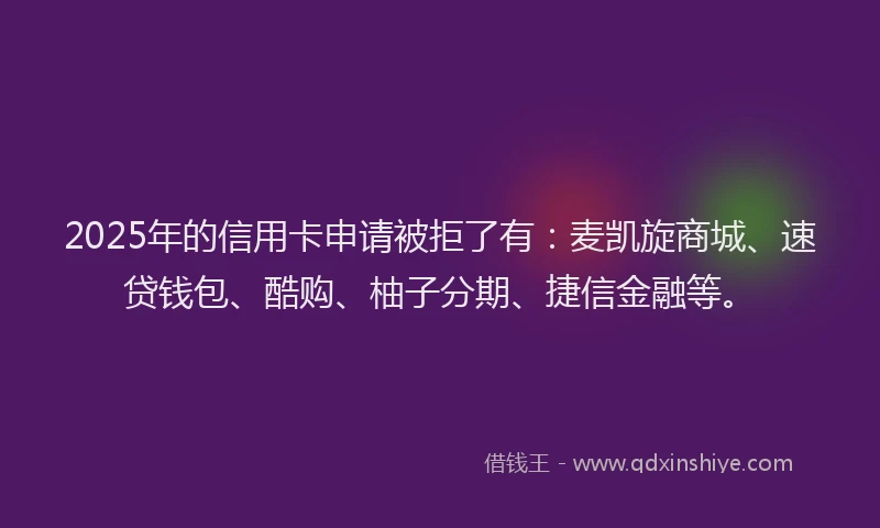 2025年的信用卡申请被拒了有：麦凯旋商城、速贷钱包、酷购、柚子分期、捷信金融等。