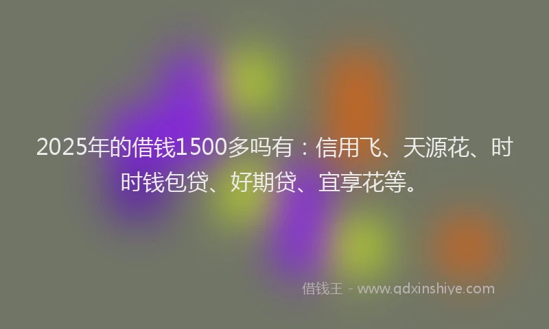 2025年的借钱1500多吗有：信用飞、天源花、时时钱包贷、好期贷、宜享花等。