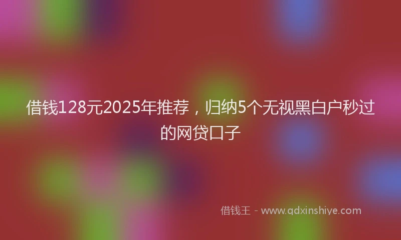 借钱128元2025年推荐，归纳5个无视黑白户秒过的网贷口子
