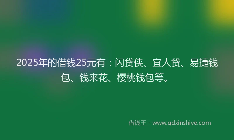 2025年的借钱25元有：闪贷侠、宜人贷、易捷钱包、钱来花、樱桃钱包等。
