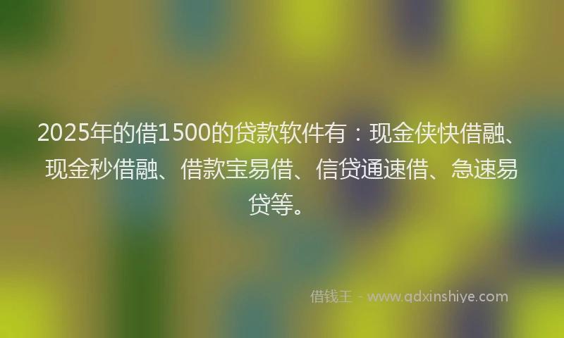 2025年的借1500的贷款软件有：现金侠快借融、现金秒借融、借款宝易借、信贷通速借、急速易贷等。