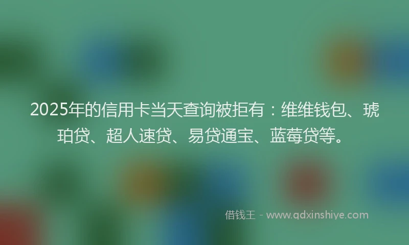 2025年的信用卡当天查询被拒有：维维钱包、琥珀贷、超人速贷、易贷通宝、蓝莓贷等。