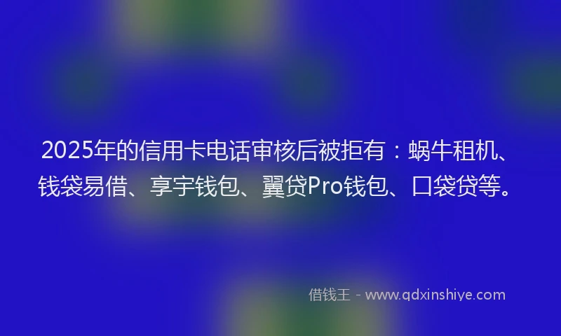 2025年的信用卡电话审核后被拒有：蜗牛租机、钱袋易借、享宇钱包、翼贷Pro钱包、口袋贷等。