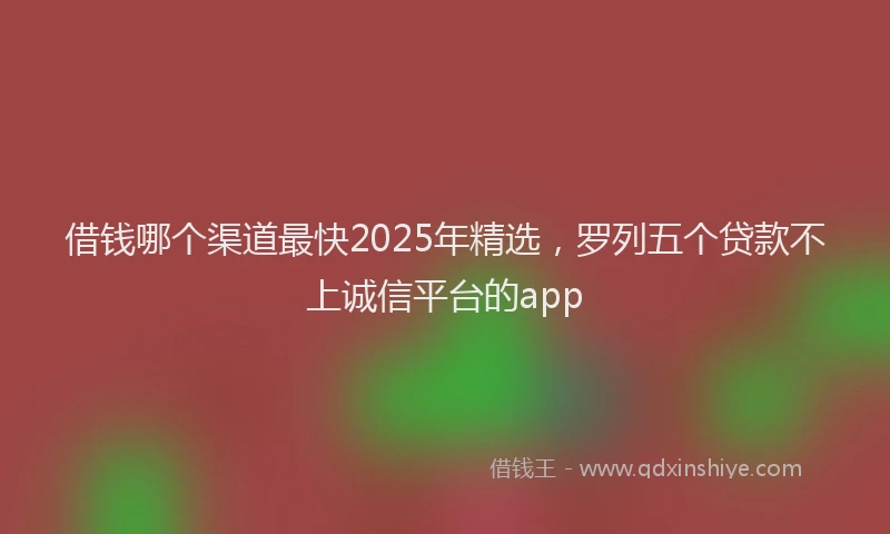借钱哪个渠道最快2025年精选，罗列五个贷款不上诚信平台的app