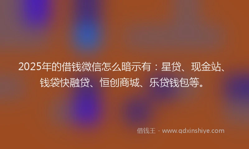 2025年的借钱微信怎么暗示有：星贷、现金站、钱袋快融贷、恒创商城、乐贷钱包等。