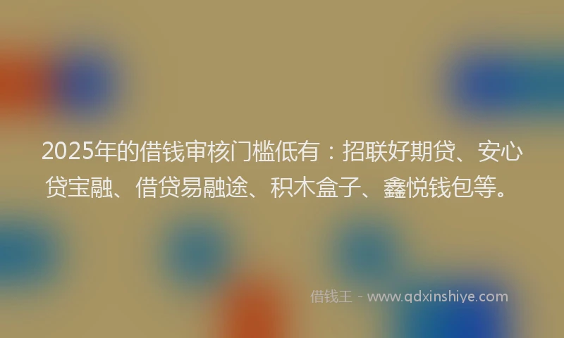 2025年的借钱审核门槛低有：招联好期贷、安心贷宝融、借贷易融途、积木盒子、鑫悦钱包等。