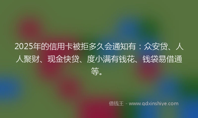 2025年的信用卡被拒多久会通知有：众安贷、人人聚财、现金快贷、度小满有钱花、钱袋易借通等。
