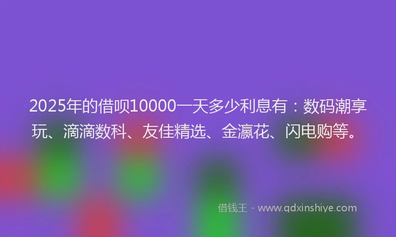 2025年的借呗10000一天多少利息有：数码潮享玩、滴滴数科、友佳精选、金瀛花、闪电购等。
