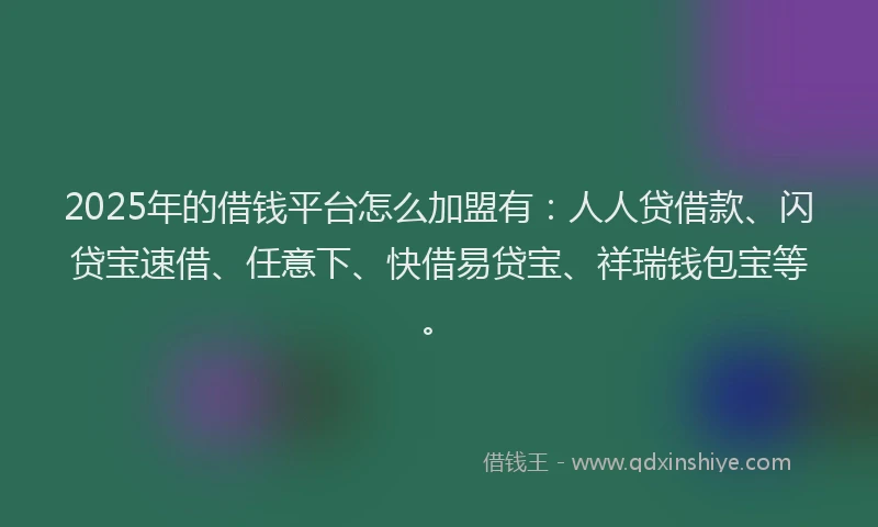 2025年的借钱平台怎么加盟有：人人贷借款、闪贷宝速借、任意下、快借易贷宝、祥瑞钱包宝等。