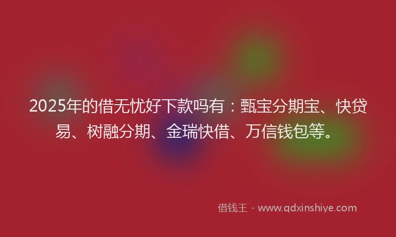 2025年的借无忧好下款吗有：甄宝分期宝、快贷易、树融分期、金瑞快借、万信钱包等。